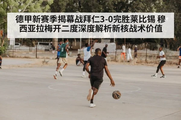 德甲新赛季揭幕战拜仁3-0完胜莱比锡 穆西亚拉梅开二度深度解析新核战术价值