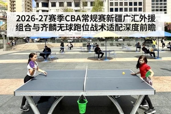 2026-27赛季CBA常规赛新疆广汇外援组合与齐麟无球跑位战术适配深度前瞻